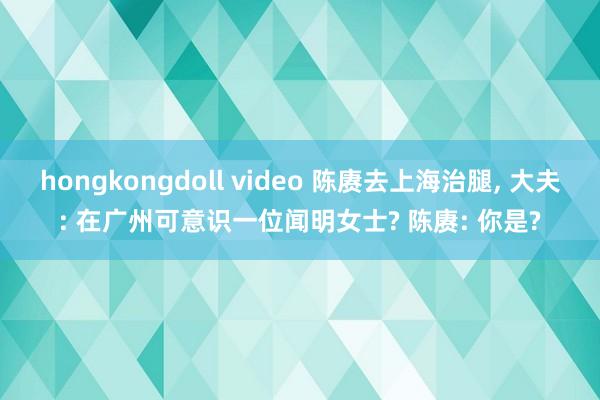 hongkongdoll video 陈赓去上海治腿， 大夫: 在广州可意识一位闻明女士? 陈赓: 你是?
