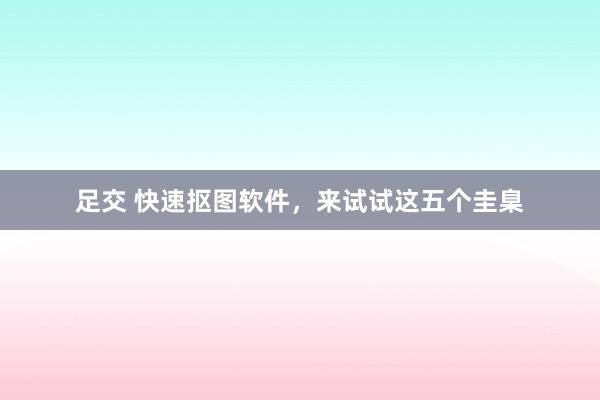 足交 快速抠图软件，来试试这五个圭臬