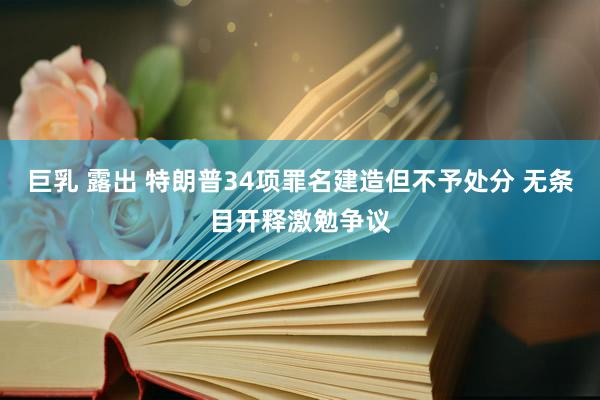 巨乳 露出 特朗普34项罪名建造但不予处分 无条目开释激勉争议