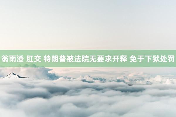 翁雨澄 肛交 特朗普被法院无要求开释 免于下狱处罚