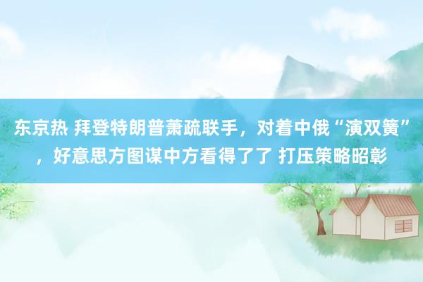 东京热 拜登特朗普萧疏联手，对着中俄“演双簧”，好意思方图谋中方看得了了 打压策略昭彰
