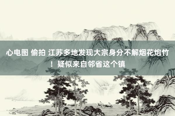 心电图 偷拍 江苏多地发现大宗身分不解烟花炮竹！疑似来自邻省这个镇