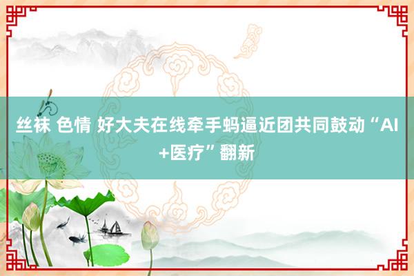 丝袜 色情 好大夫在线牵手蚂逼近团共同鼓动“AI+医疗”翻新