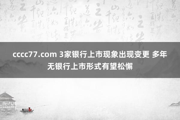 cccc77.com 3家银行上市现象出现变更 多年无银行上市形式有望松懈