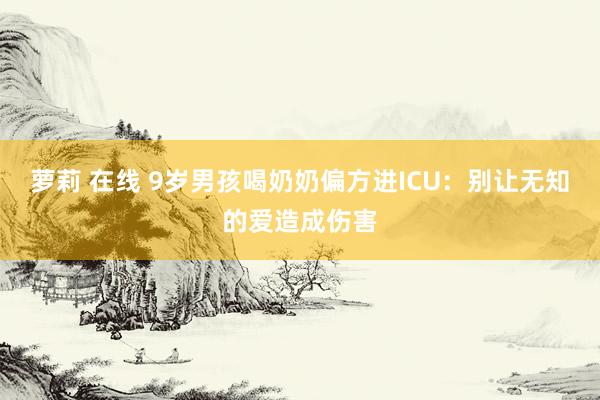 萝莉 在线 9岁男孩喝奶奶偏方进ICU：别让无知的爱造成伤害