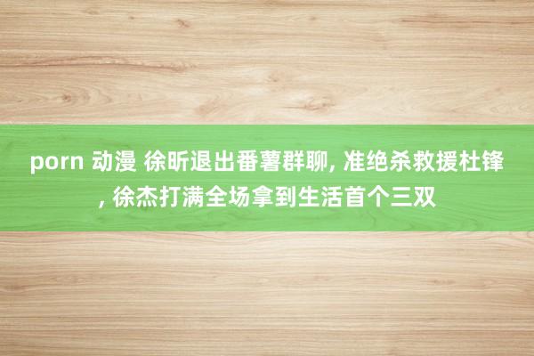 porn 动漫 徐昕退出番薯群聊， 准绝杀救援杜锋， 徐杰打满全场拿到生活首个三双