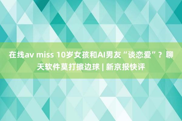 在线av miss 10岁女孩和AI男友“谈恋爱”？聊天软件莫打擦边球 | 新京报快评