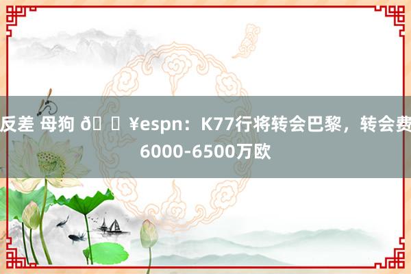 反差 母狗 💥espn：K77行将转会巴黎，转会费6000-6500万欧