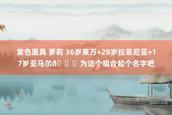 紫色面具 萝莉 36岁莱万+28岁拉菲尼亚+17岁亚马尔😍为这个组合起个名字吧