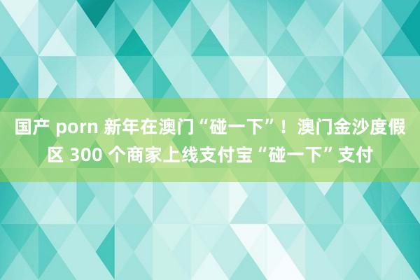 国产 porn 新年在澳门“碰一下”！澳门金沙度假区 300 个商家上线支付宝“碰一下”支付
