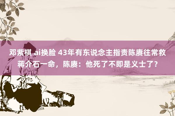 邓紫棋 ai换脸 43年有东说念主指责陈赓往常救蒋介石一命，陈赓：他死了不即是义士了？