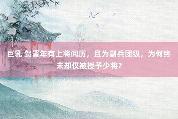 巨乳 贺晋年有上将阅历，且为副兵团级，为何终末却仅被授予少将？