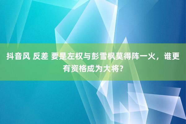 抖音风 反差 要是左权与彭雪枫莫得阵一火，谁更有资格成为大将？