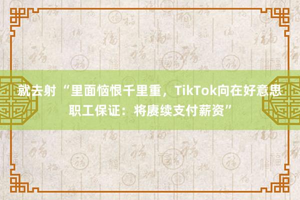 就去射 “里面恼恨千里重，TikTok向在好意思职工保证：将赓续支付薪资”