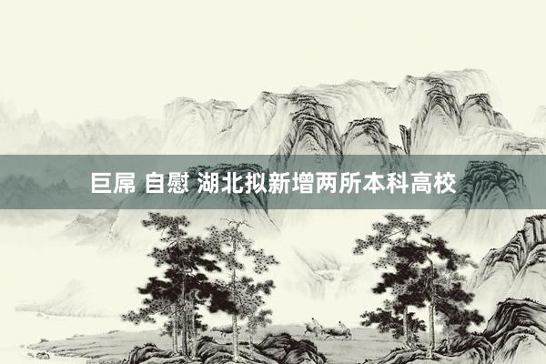 巨屌 自慰 湖北拟新增两所本科高校