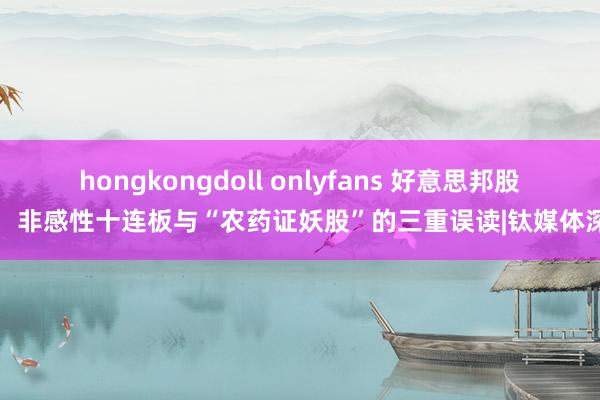 hongkongdoll onlyfans 好意思邦股份：非感性十连板与“农药证妖股”的三重误读|钛媒体深度