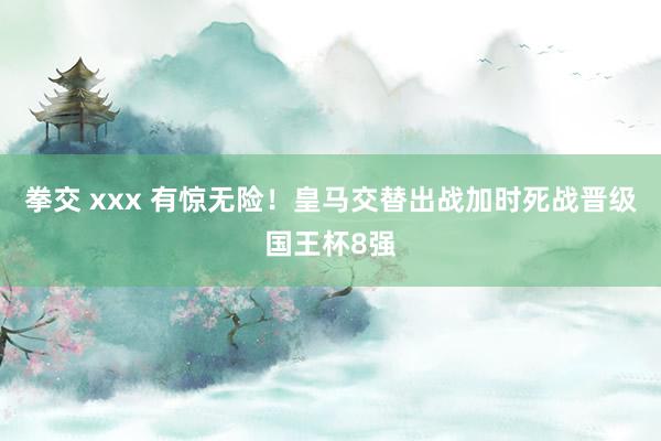 拳交 xxx 有惊无险！皇马交替出战加时死战晋级国王杯8强