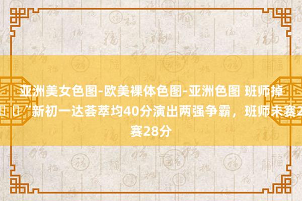 亚洲美女色图-欧美裸体色图-亚洲色图 班师掉队🚨新初一达荟萃均40分演出两强争霸，班师未赛28分