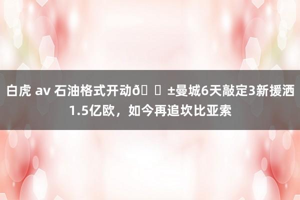 白虎 av 石油格式开动😱曼城6天敲定3新援洒1.5亿欧，如今再追坎比亚索