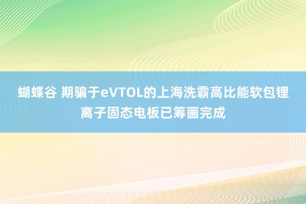 蝴蝶谷 期骗于eVTOL的上海洗霸高比能软包锂离子固态电板已筹画完成