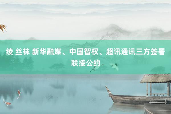 绫 丝袜 新华融媒、中国智权、超讯通讯三方签署联接公约