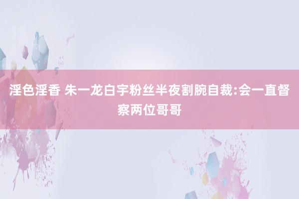 淫色淫香 朱一龙白宇粉丝半夜割腕自裁:会一直督察两位哥哥