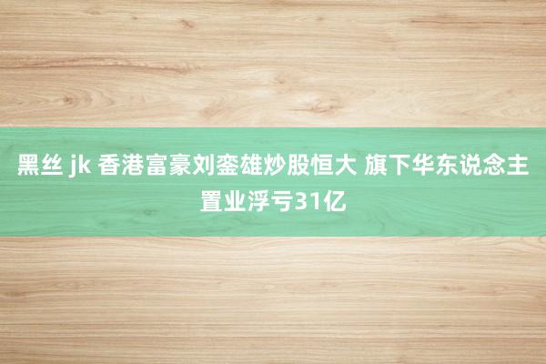 黑丝 jk 香港富豪刘銮雄炒股恒大 旗下华东说念主置业浮亏31亿