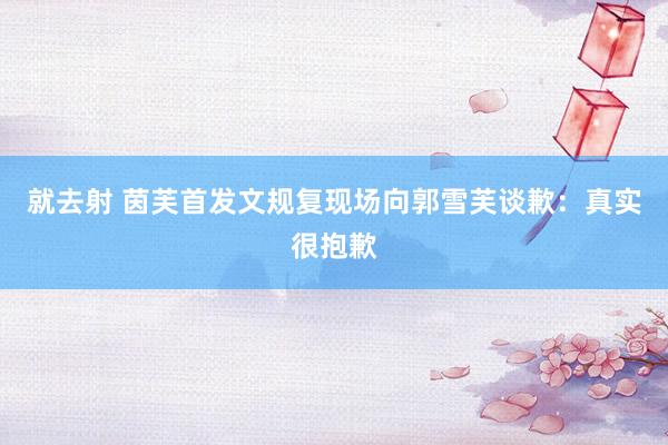 就去射 茵芙首发文规复现场向郭雪芙谈歉：真实很抱歉