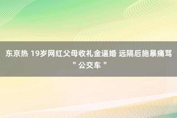 东京热 19岁网红父母收礼金逼婚 远隔后施暴痛骂＂公交车＂