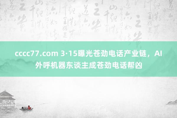 cccc77.com 3·15曝光苍劲电话产业链，AI外呼机器东谈主成苍劲电话帮凶