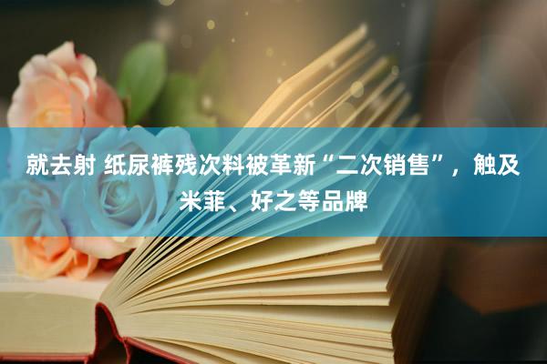 就去射 纸尿裤残次料被革新“二次销售”，触及米菲、好之等品牌