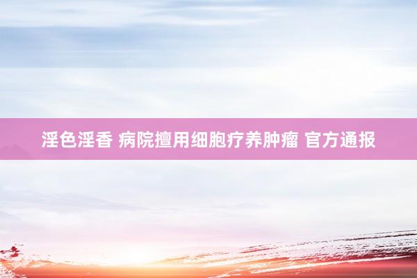 淫色淫香 病院擅用细胞疗养肿瘤 官方通报