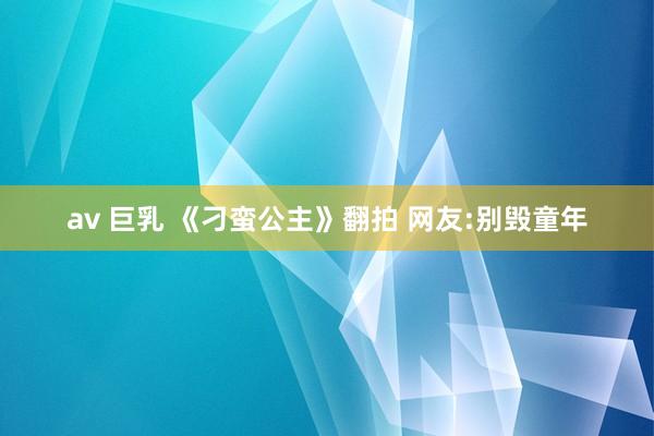 av 巨乳 《刁蛮公主》翻拍 网友:别毁童年