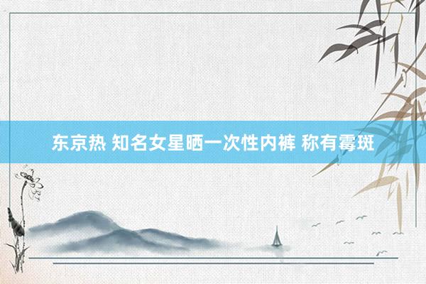 东京热 知名女星晒一次性内裤 称有霉斑