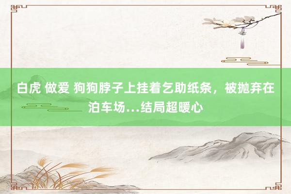 白虎 做爱 狗狗脖子上挂着乞助纸条，被抛弃在泊车场…结局超暖心
