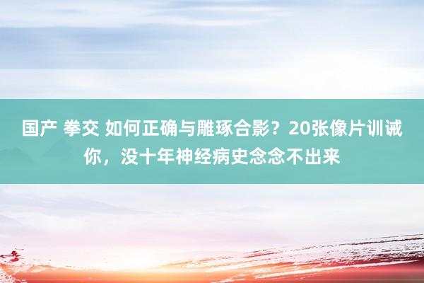 国产 拳交 如何正确与雕琢合影？20张像片训诫你，没十年神经病史念念不出来