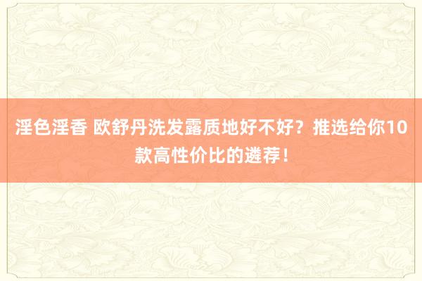 淫色淫香 欧舒丹洗发露质地好不好？推选给你10款高性价比的遴荐！