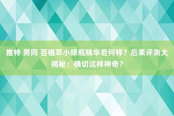 推特 男同 百植萃小绿瓶精华若何样？后果评测大揭秘：确切这样神奇？