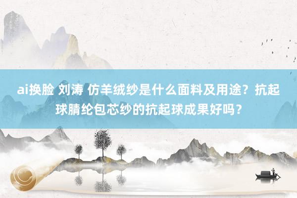 ai换脸 刘涛 仿羊绒纱是什么面料及用途？抗起球腈纶包芯纱的抗起球成果好吗？