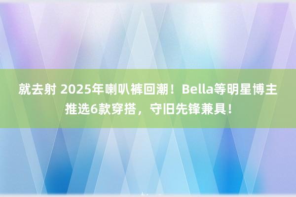 就去射 2025年喇叭裤回潮！Bella等明星博主推选6款穿搭，守旧先锋兼具！