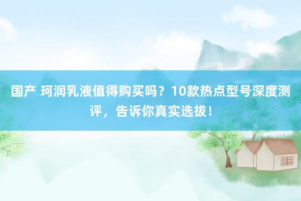 国产 珂润乳液值得购买吗？10款热点型号深度测评，告诉你真实选拔！
