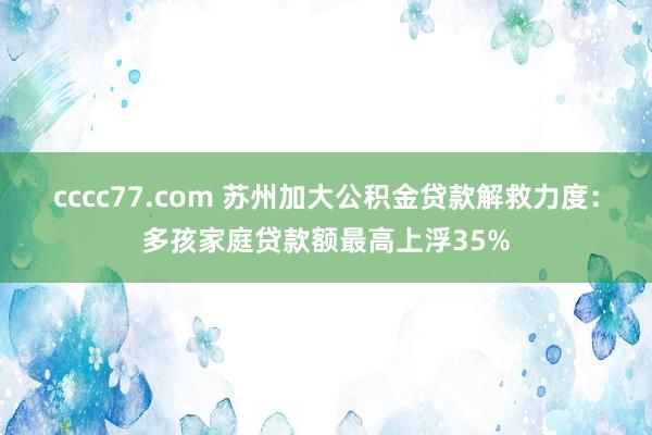 cccc77.com 苏州加大公积金贷款解救力度：多孩家庭贷款额最高上浮35%