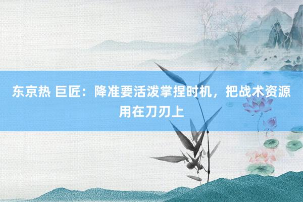 东京热 巨匠：降准要活泼掌捏时机，把战术资源用在刀刃上