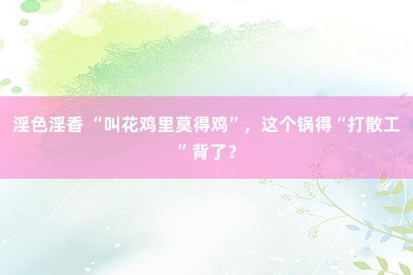 淫色淫香 “叫花鸡里莫得鸡”，这个锅得“打散工”背了？