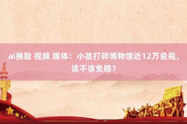 ai换脸 视频 媒体：小孩打碎博物馆近12万瓷瓶，该不该免赔？