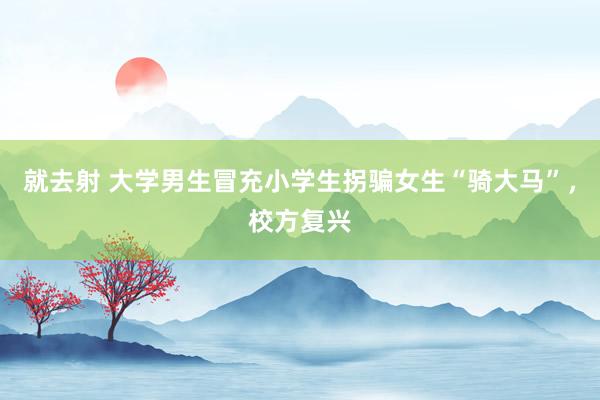 就去射 大学男生冒充小学生拐骗女生“骑大马”，校方复兴