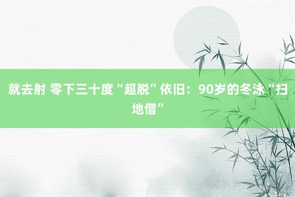 就去射 零下三十度“超脱”依旧：90岁的冬泳“扫地僧”