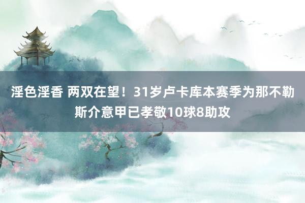 淫色淫香 两双在望！31岁卢卡库本赛季为那不勒斯介意甲已孝敬10球8助攻