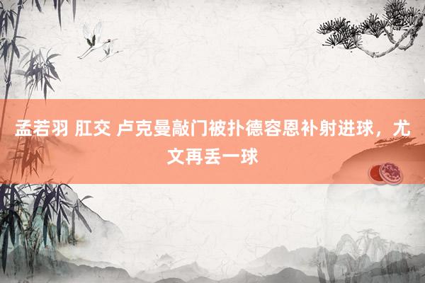 孟若羽 肛交 卢克曼敲门被扑德容恩补射进球，尤文再丢一球