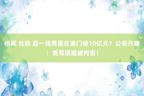 杨幂 丝袜 超一线男星在澳门输10亿元？公安开端：责骂须眉被拘留！